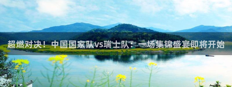 超燃对决！中国国家队vs瑞士队：一场集锦盛宴即将开始