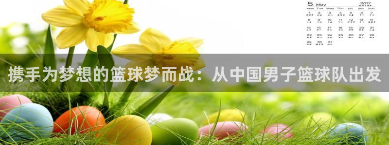  携手为梦想的篮球梦而战：从中国男子篮球队出发