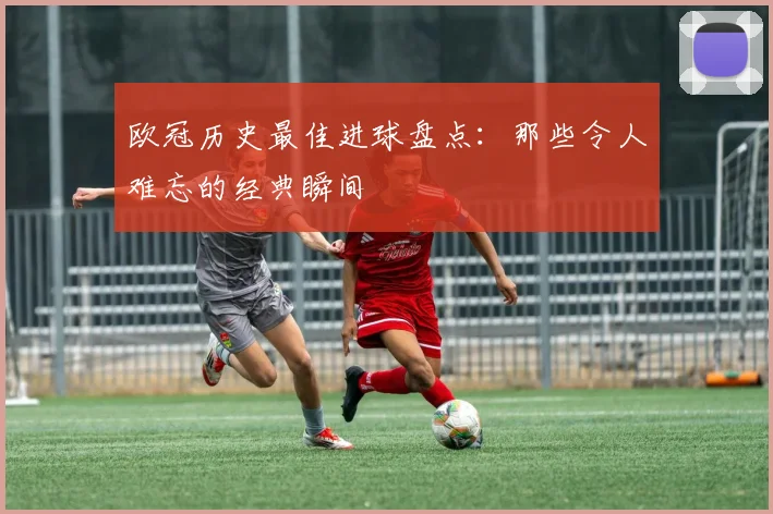欧冠历史最佳进球盘点：那些令人难忘的经典瞬间