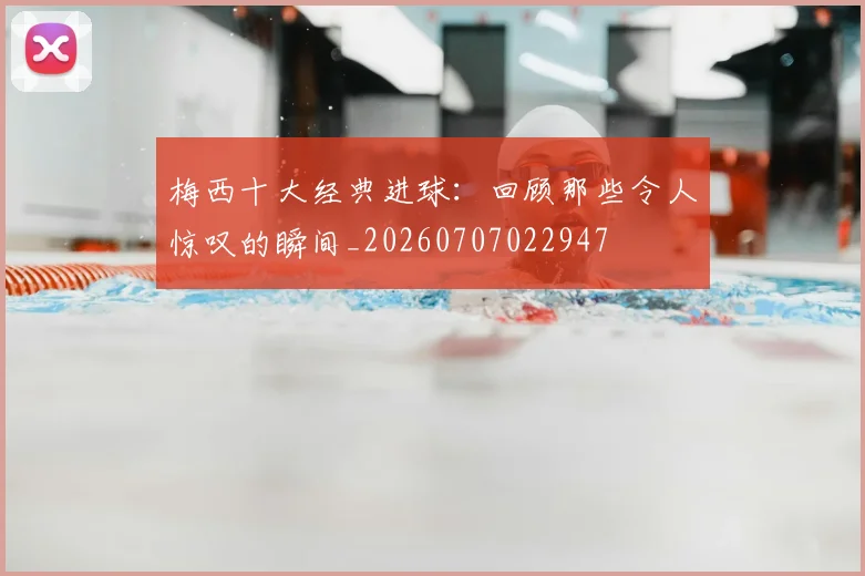 梅西十大经典进球:回顾那些令人惊叹的瞬间_20260707022947