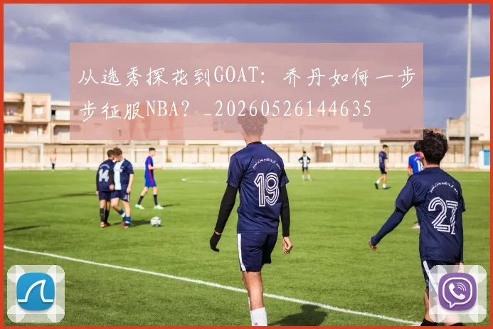 从选秀探花到GOAT：乔丹如何一步步征服NBA？_20260526144635
