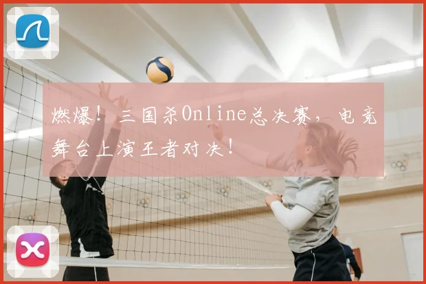 燃爆!三国杀Online总决赛,电竞舞台上演王者对决!