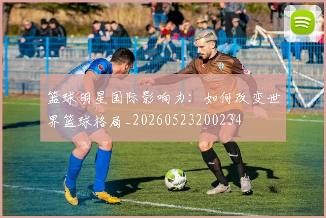 篮球明星国际影响力：如何改变世界篮球格局_20260523200234