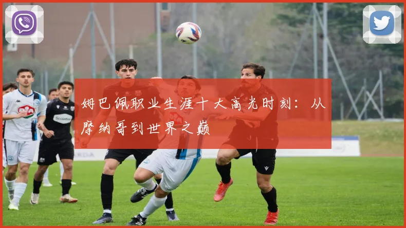 姆巴佩职业生涯十大高光时刻:从摩纳哥到世界之巅