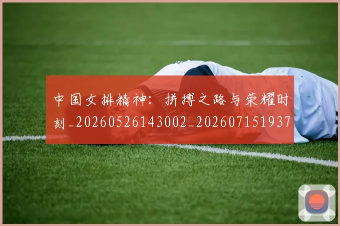中国女排精神:拼搏之路与荣耀时刻_20260526143002_20260715193745