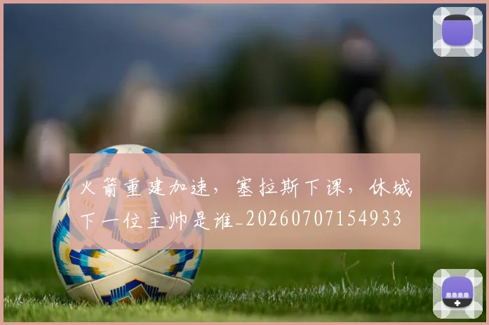 火箭重建加速,塞拉斯下课,休城下一位主帅是谁_20260707154933