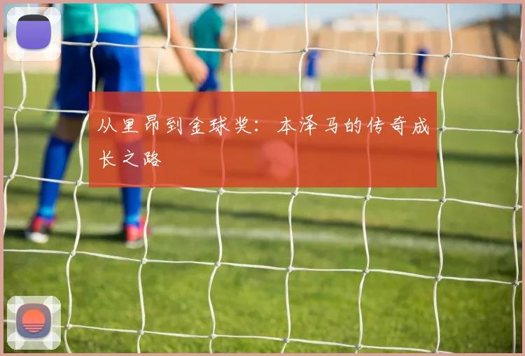 从里昂到金球奖:本泽马的传奇成长之路