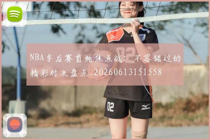NBA季后赛首轮焦点战：不容错过的精彩对决盘点_20260613151558