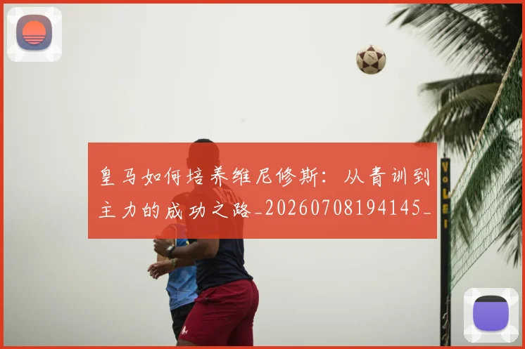 皇马如何培养维尼修斯:从青训到主力的成功之路_20260708194145_20260802163442