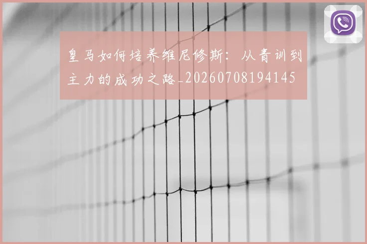 皇马如何培养维尼修斯:从青训到主力的成功之路_20260708194145
