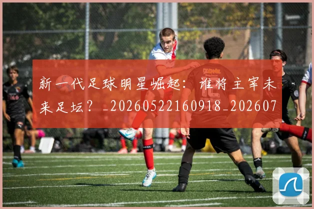 新一代足球明星崛起:谁将主宰未来足坛?_20260522160918_20260707020754