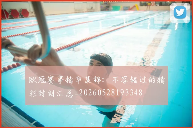 欧冠赛事精华集锦：不容错过的精彩时刻汇总_20260528193348
