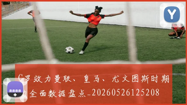C罗效力曼联、皇马、尤文图斯时期的全面数据盘点_20260526125208