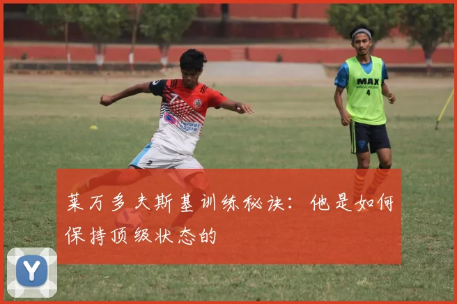 莱万多夫斯基训练秘诀:他是如何保持顶级状态的