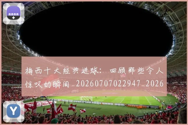 梅西十大经典进球:回顾那些令人惊叹的瞬间_20260707022947_20260731180619
