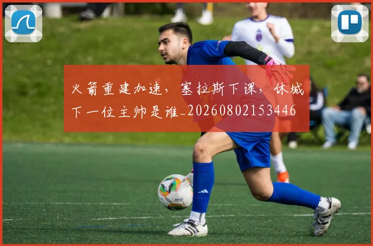 火箭重建加速,塞拉斯下课,休城下一位主帅是谁_20260802153446