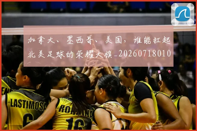 加拿大、墨西哥、美国，谁能扛起北美足球的荣耀大旗_20260718010758