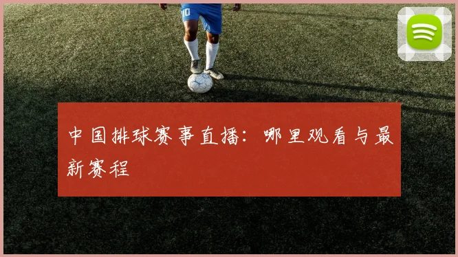 中国排球赛事直播：哪里观看与最新赛程