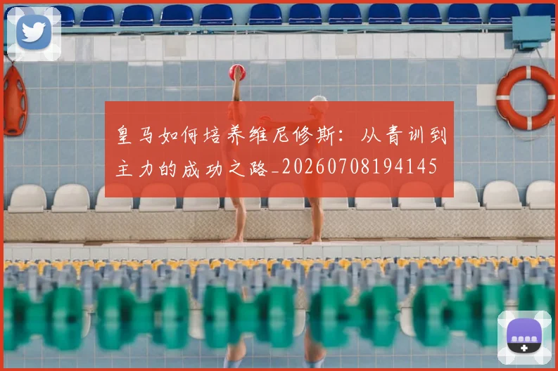 皇马如何培养维尼修斯:从青训到主力的成功之路_20260708194145