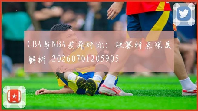 CBA与NBA差异对比：联赛特点深度解析_20260701205905