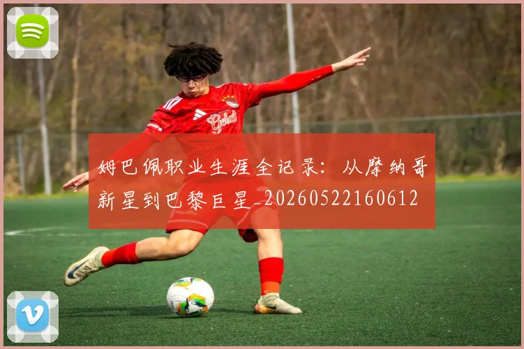 姆巴佩职业生涯全记录:从摩纳哥新星到巴黎巨星_20260522160612