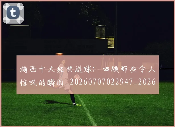 梅西十大经典进球:回顾那些令人惊叹的瞬间_20260707022947_20260731180619
