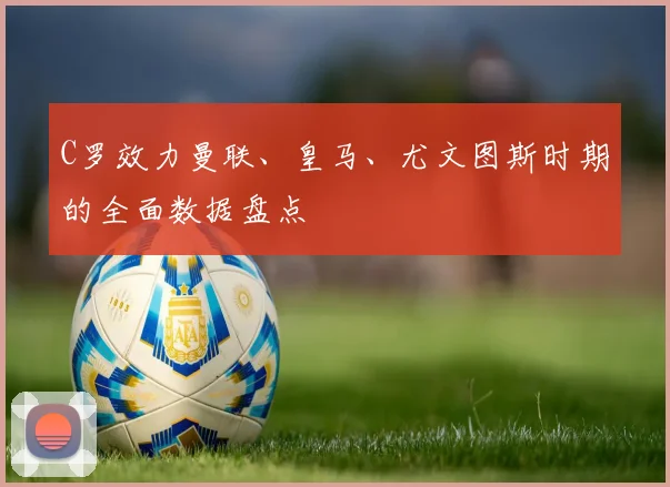 C罗效力曼联、皇马、尤文图斯时期的全面数据盘点
