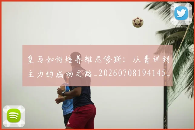 皇马如何培养维尼修斯：从青训到主力的成功之路_20260708194145_20260802163442