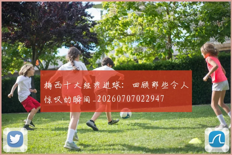 梅西十大经典进球:回顾那些令人惊叹的瞬间_20260707022947