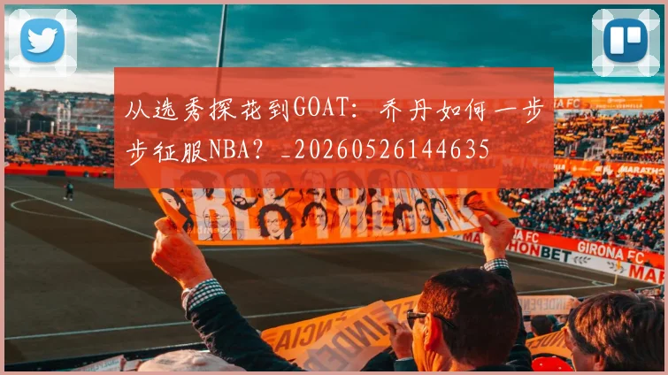 从选秀探花到GOAT：乔丹如何一步步征服NBA？_20260526144635