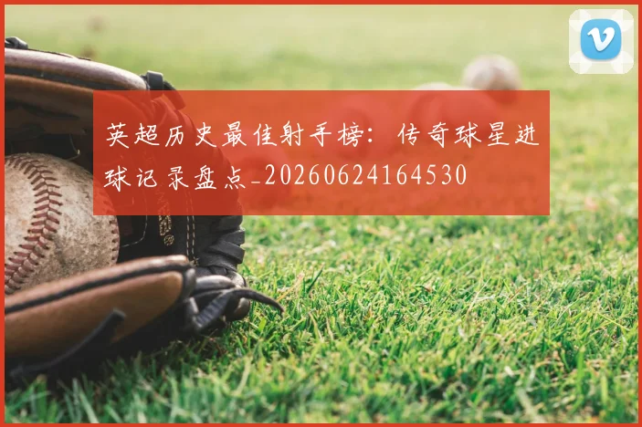 英超历史最佳射手榜：传奇球星进球记录盘点_20260624164530
