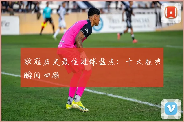 欧冠历史最佳进球盘点：十大经典瞬间回顾